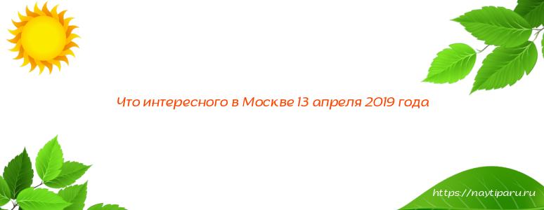 Что интересного в Москве 13 апреля 2019 года